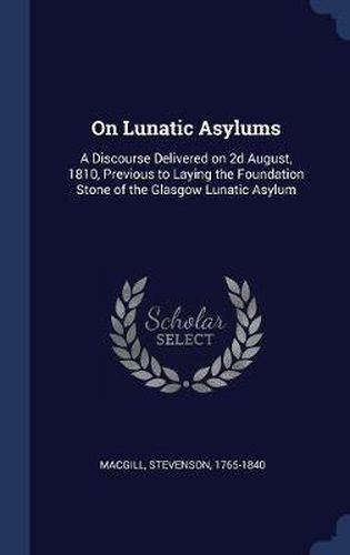 Cover image for On Lunatic Asylums: A Discourse Delivered on 2D August, 1810, Previous to Laying the Foundation Stone of the Glasgow Lunatic Asylum