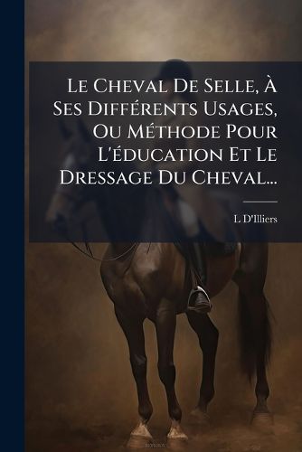Cover image for Le Cheval De Selle, A Ses Differents Usages, Ou Methode Pour L'education Et Le Dressage Du Cheval...