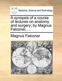 Cover image for A Synopsis of a Course of Lectures on Anatomy and Surgery; By Magnus Falconar, ...