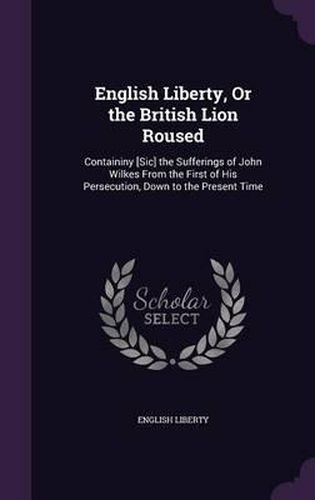 Cover image for English Liberty, or the British Lion Roused: Containiny [Sic] the Sufferings of John Wilkes from the First of His Persecution, Down to the Present Time