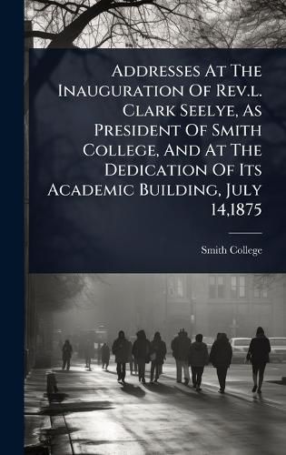 Cover image for Addresses At The Inauguration Of Rev.l. Clark Seelye, As President Of Smith College, And At The Dedication Of Its Academic Building, July 14,1875