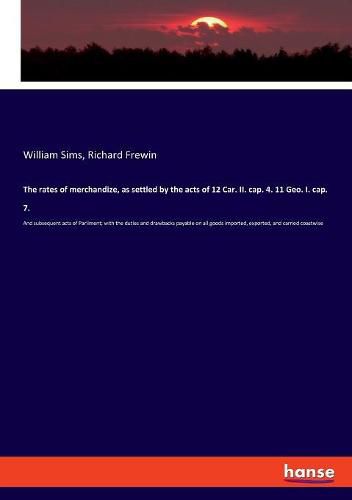 The rates of merchandize, as settled by the acts of 12 Car. II. cap. 4. 11 Geo. I. cap. 7.: And subsequent acts of Parliment; with the duties and drawbacks payable on all goods imported, exported, and carried coastwise