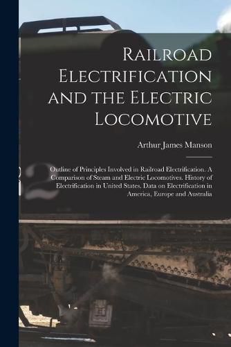 Cover image for Railroad Electrification and the Electric Locomotive; Outline of Principles Involved in Railroad Electrification. A Comparison of Steam and Electric Locomotives. History of Electrification in United States. Data on Electrification in America, Europe...