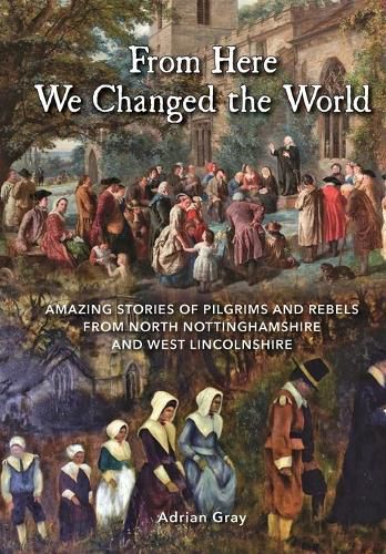 Cover image for From Here We Changed the World: Amazing Stories of Pilgrims and Rebels from North Nottinghamshire and West Lincolnshire