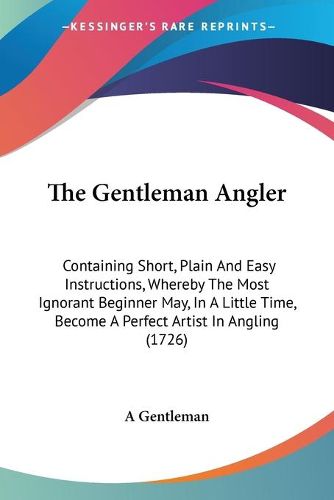 Cover image for The Gentleman Angler: Containing Short, Plain and Easy Instructions, Whereby the Most Ignorant Beginner May, in a Little Time, Become a Perfect Artist in Angling (1726)