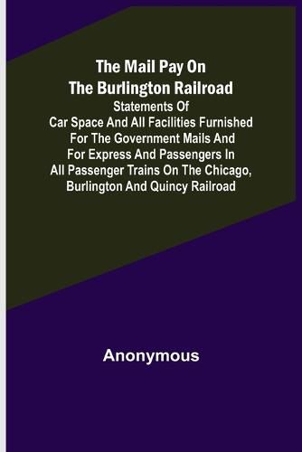 Cover image for The Mail Pay on the Burlington Railroad; Statements of Car Space and All Facilities Furnished for the Government Mails and for Express and Passengers in All Passenger Trains on the Chicago, Burlington and Quincy Railroad