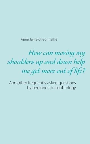 Cover image for How can moving my shoulders up and down help me get more out of life?: And other frequently asked questions by beginners in sophrology