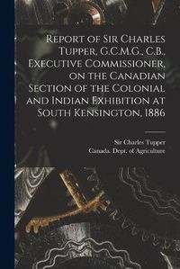 Cover image for Report of Sir Charles Tupper, G.C.M.G., C.B., Executive Commissioner, on the Canadian Section of the Colonial and Indian Exhibition at South Kensington, 1886 [microform]