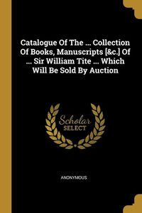 Cover image for Catalogue Of The ... Collection Of Books, Manuscripts [&c.] Of ... Sir William Tite ... Which Will Be Sold By Auction