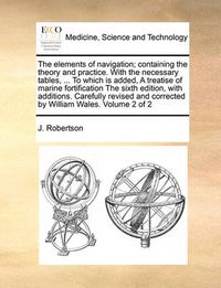 Cover image for The Elements of Navigation; Containing the Theory and Practice. with the Necessary Tables, ... to Which Is Added, a Treatise of Marine Fortification the Sixth Edition, with Additions. Carefully Revised and Corrected by William Wales. Volume 2 of 2