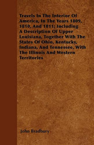 Cover image for Travels In The Interior Of America, In The Years 1809, 1810, And 1811; Including A Description Of Upper Louisiana, Together With The States Of Ohio, Kentucky, Indiana, And Tennessee, With The Illinois And Western Territories