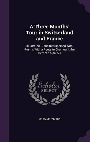 Cover image for A Three Months' Tour in Switzerland and France: Illustrated ... and Interspersed with Poetry: With a Route to Chamouni, the Bernese Alps, &C