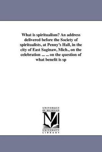 Cover image for What Is Spiritualism? an Address Delivered Before the Society of Spiritualists, at Penny's Hall, in the City of East Saginaw, Mich., on the Celebration ... ... on the Question of What Benefit Is Sp