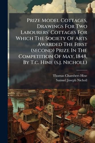 Cover image for Prize Model Cottages, Drawings For Two Labourers' Cottages For Which The Society Of Arts Awarded The First (second) Prize In The Competition Of May, 1848, By T.c. Hine (s.j. Nicholl)