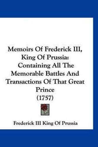 Memoirs of Frederick III, King of Prussia: Containing All the Memorable Battles and Transactions of That Great Prince (1757)