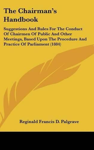 Cover image for The Chairmans Handbook: Suggestions and Rules for the Conduct of Chairmen of Public and Other Meetings, Based Upon the Procedure and Practice of Parliament (1884)