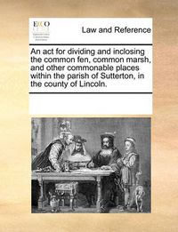 Cover image for An ACT for Dividing and Inclosing the Common Fen, Common Marsh, and Other Commonable Places Within the Parish of Sutterton, in the County of Lincoln.