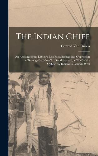 The Indian Chief [microform]: an Account of the Labours, Losses, Sufferings and Oppression of Ke-zig-ko-e-ne-ne (David Sawyer), a Chief of the Ojibbeway Indians in Canada West