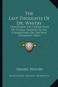 Cover image for The Last Thoughts of Dr. Whitby: Containing His Correction of Several Passages in His Commentary on the New Testament (1841)