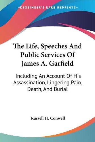 Cover image for The Life, Speeches and Public Services of James A. Garfield: Including an Account of His Assassination, Lingering Pain, Death, and Burial