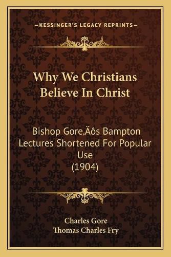 Why We Christians Believe in Christ: Bishop Goreacentsa -A Centss Bampton Lectures Shortened for Popular Use (1904)