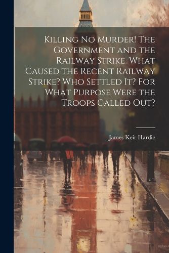 Killing no Murder! The Government and the Railway Strike. What Caused the Recent Railway Strike? Who Settled it? For What Purpose Were the Troops Called out?