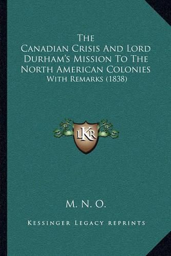 Cover image for The Canadian Crisis and Lord Durham's Mission to the North American Colonies: With Remarks (1838)