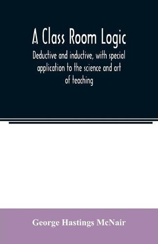 Cover image for A class room logic, deductive and inductive, with special application to the science and art of teaching