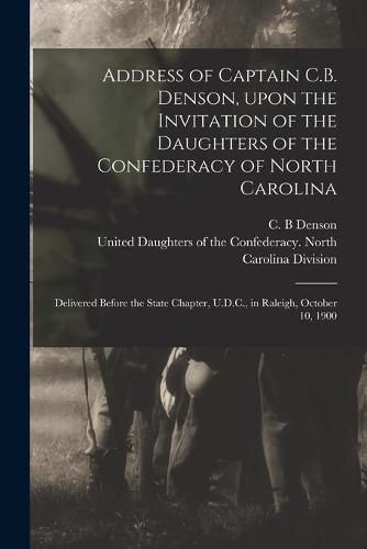 Cover image for Address of Captain C.B. Denson, Upon the Invitation of the Daughters of the Confederacy of North Carolina: Delivered Before the State Chapter, U.D.C., in Raleigh, October 10, 1900