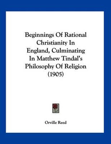 Cover image for Beginnings of Rational Christianity in England, Culminating in Matthew Tindal's Philosophy of Religion (1905)