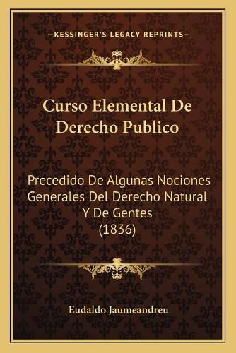 Cover image for Curso Elemental de Derecho Publico: Precedido de Algunas Nociones Generales del Derecho Natural y de Gentes (1836)