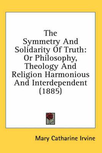 Cover image for The Symmetry and Solidarity of Truth: Or Philosophy, Theology and Religion Harmonious and Interdependent (1885)