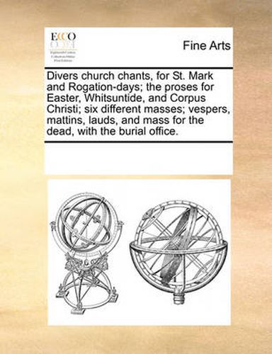 Divers Church Chants, for St. Mark and Rogation-Days; The Proses for Easter, Whitsuntide, and Corpus Christi; Six Different Masses; Vespers, Mattins, Lauds, and Mass for the Dead, with the Burial Office.