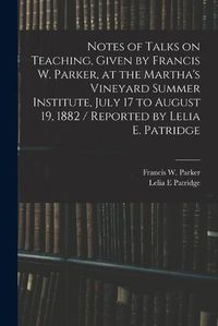 Cover image for Notes of Talks on Teaching, Given by Francis W. Parker, at the Martha's Vineyard Summer Institute, July 17 to August 19, 1882 / Reported by Lelia E. Patridge