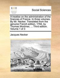 Cover image for A Treatise on the Administration of the Finances of France. in Three Volumes. by Mr. Necker. Translated from the Genuine French Edition, 1784, by Thomas Mortimer, ... Third Edition. Volume 1 of 3