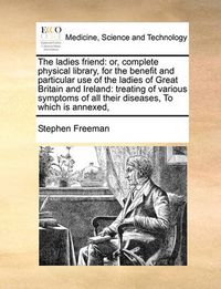 Cover image for The Ladies Friend: Or, Complete Physical Library, for the Benefit and Particular Use of the Ladies of Great Britain and Ireland: Treating of Various Symptoms of All Their Diseases, to Which Is Annexed,