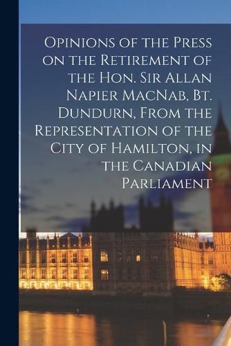 Cover image for Opinions of the Press on the Retirement of the Hon. Sir Allan Napier MacNab, Bt. Dundurn, From the Representation of the City of Hamilton, in the Canadian Parliament [microform]