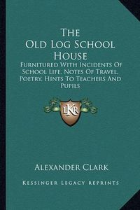 Cover image for The Old Log School House the Old Log School House: Furnitured with Incidents of School Life, Notes of Travel, Pfurnitured with Incidents of School Life, Notes of Travel, Poetry, Hints to Teachers and Pupils Oetry, Hints to Teachers and Pupils