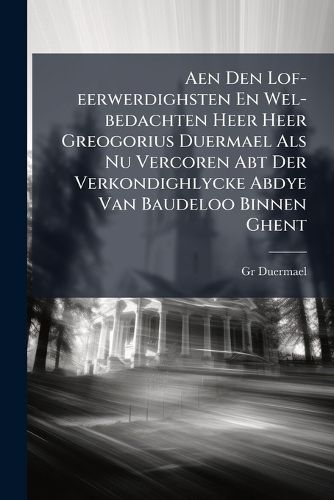Cover image for Aen Den Lof-Eerwerdighsten En Wel-Bedachten Heer Heer Greogorius Duermael ALS NU Vercoren Abt Der Verkondighlycke Abdye Van Baudeloo Binnen Ghent