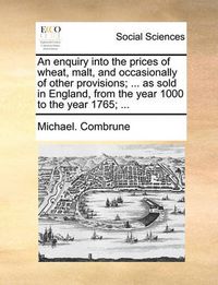Cover image for An Enquiry Into the Prices of Wheat, Malt, and Occasionally of Other Provisions; ... as Sold in England, from the Year 1000 to the Year 1765; ...