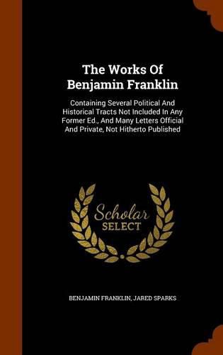 The Works of Benjamin Franklin: Containing Several Political and Historical Tracts Not Included in Any Former Ed., and Many Letters Official and Private, Not Hitherto Published