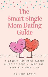 Cover image for The Smart Single Mom Dating Guide: A Single Mother's Dating Guide to Find a Date and Seek for True Love