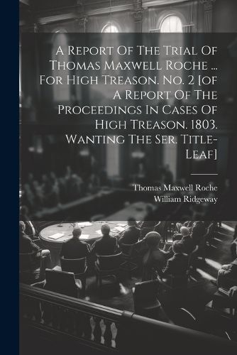 Cover image for A Report Of The Trial Of Thomas Maxwell Roche ... For High Treason. No. 2 [of A Report Of The Proceedings In Cases Of High Treason. 1803. Wanting The Ser. Title-leaf]