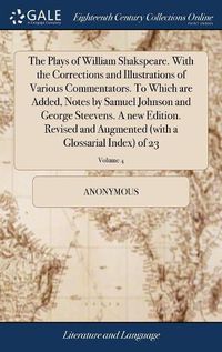 Cover image for The Plays of William Shakspeare. With the Corrections and Illustrations of Various Commentators. To Which are Added, Notes by Samuel Johnson and George Steevens. A new Edition. Revised and Augmented (with a Glossarial Index) of 23; Volume 4