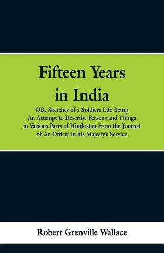 Cover image for Fifteen Years in India: Or, Sketches of a Soldier's Life: Being an Attempt to Describe Persons and Things in Various Parts of Hindostan. from the Journal of an Officer in His Majesty's Service