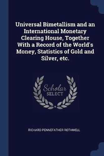 Cover image for Universal Bimetallism and an International Monetary Clearing House, Together with a Record of the World's Money, Statistics of Gold and Silver, Etc.