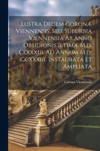 Lustra Decem Coronae Viennensis, Seu, Suburbia Viennensia Ab Anno Obsidionis Iltimae M.d. Clxxxiii. Ad Annum M.d. Ccxxxiii. Instaurata Et Ampliata