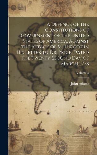 Cover image for A Defence of the Constitutions of Government of the United States of America, Against the Attack of M. Turgot in His Letter to Dr. Price, Dated the Twenty-Second Day of March, 1778; Volume 3