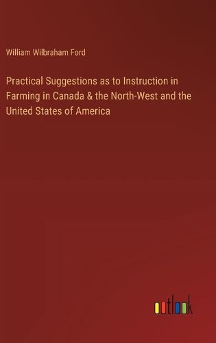 Practical Suggestions as to Instruction in Farming in Canada & the North-West and the United States of America