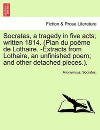 Cover image for Socrates, a Tragedy in Five Acts; Written 1814. (Plan Du Poeme de Lothaire. -Extracts from Lothaire, an Unfinished Poem; And Other Detached Pieces.).